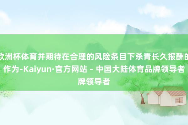 欧洲杯体育并期待在合理的风险条目下杀青长久报酬的作为-Kaiyun·官方网站 - 中国大陆体育品牌领导者